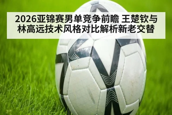 2026亚锦赛男单竞争前瞻 王楚钦与林高远技术风格对比解析新老交替