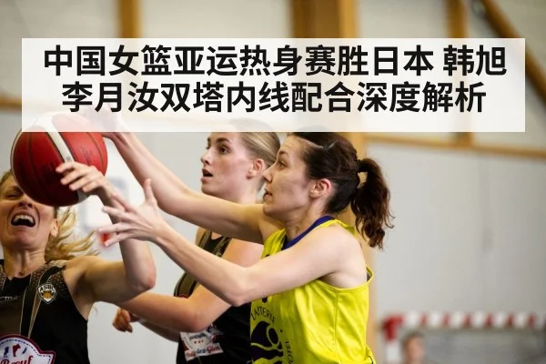 中国女篮亚运热身赛胜日本 韩旭李月汝双塔内线配合深度解析
